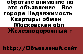 обратите внимание на это объявление - Все города Недвижимость » Квартиры обмен   . Московская обл.,Железнодорожный г.